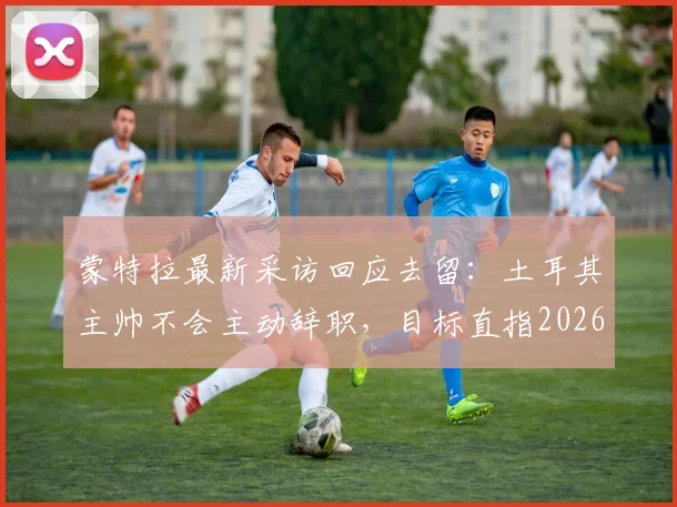 蒙特拉最新采访回应去留：土耳其主帅不会主动辞职，目标直指2026年大赛