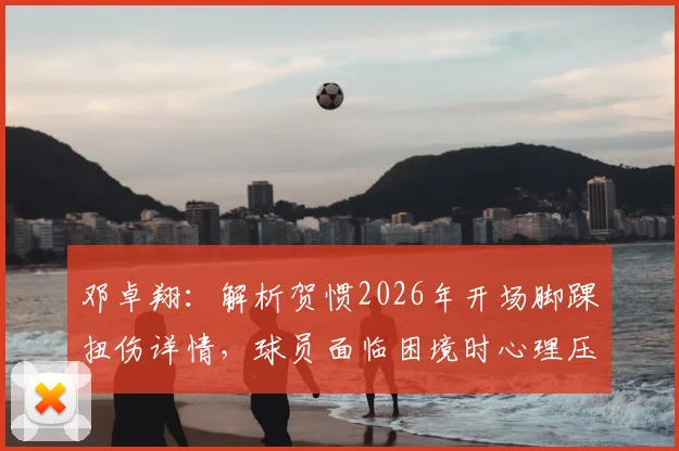 邓卓翔：解析贺惯2026年开场脚踝扭伤详情，球员面临困境时心理压力如何疏导与应对