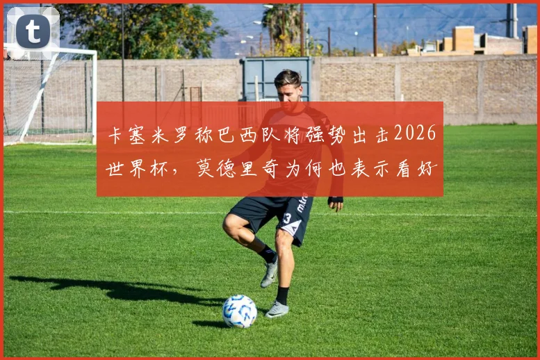 卡塞米罗称巴西队将强势出击2026世界杯，莫德里奇为何也表示看好？球队前景分析