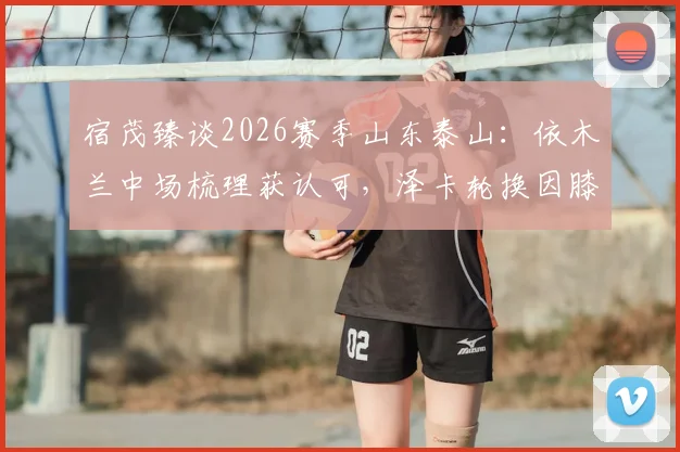 宿茂臻谈2026赛季山东泰山：依木兰中场梳理获认可，泽卡轮换因膝盖疲劳需警惕