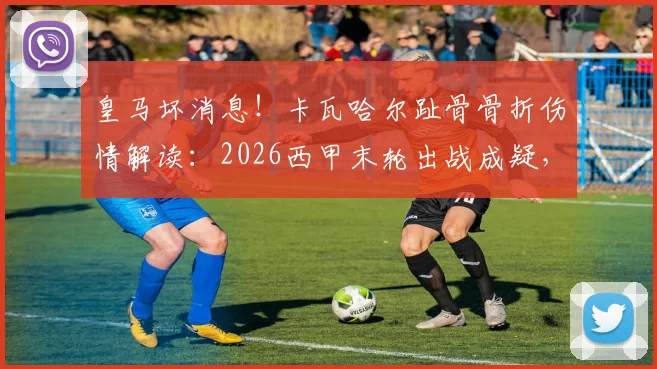 皇马坏消息！卡瓦哈尔趾骨骨折伤情解读：2026西甲末轮出战成疑，后防影响几何？