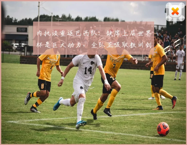 内托谈重返巴西队:缺席上届世界杯是巨大动力,全队正吸取教训剑指2026世界杯冠军