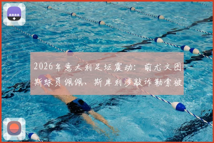 2026年意大利足坛震动：前尤文图斯球员佩佩、斯库利涉敲诈勒索被正式指控，案件详情与最新进展解读