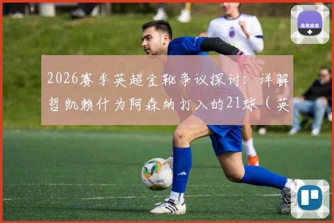 2026赛季英超金靴争议探讨：详解哲凯赖什为阿森纳打入的21球（英超14球），含金量究竟如何？