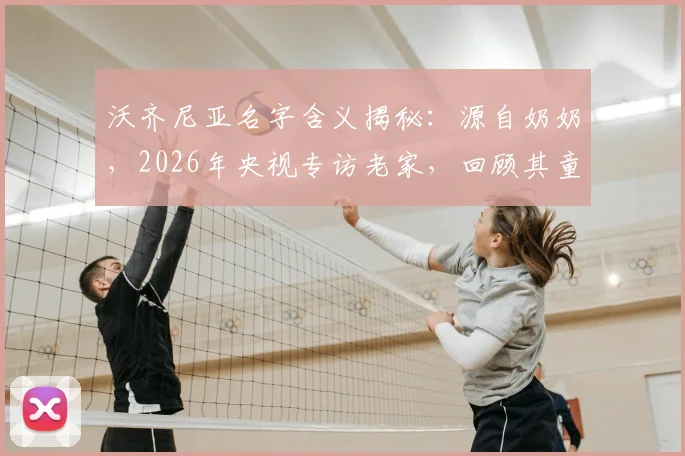 沃齐尼亚名字含义揭秘：源自奶奶，2026年央视专访老家，回顾其童年踢球屡次受伤的艰苦岁月