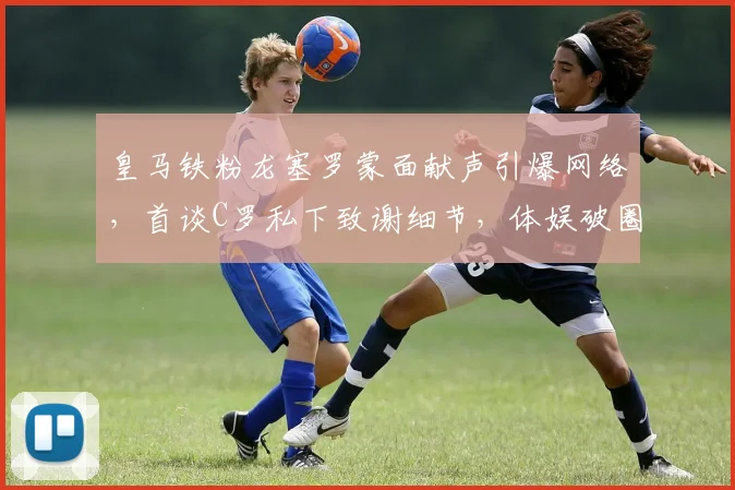 皇马铁粉龙塞罗蒙面献声引爆网络，首谈C罗私下致谢细节，体娱破圈名场面回顾