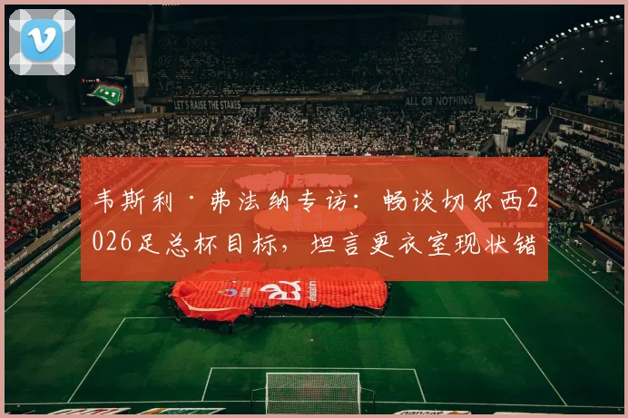 韦斯利·弗法纳专访：畅谈切尔西2026足总杯目标，坦言更衣室现状错综复杂，解析球队赛季前景