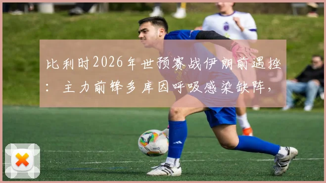 比利时2026年世预赛战伊朗前遇挫:主力前锋多库因呼吸感染缺阵,详解其伤情影响与替代者分析
