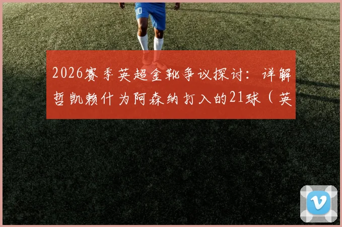 2026赛季英超金靴争议探讨:详解哲凯赖什为阿森纳打入的21球(英超14球),含金量究竟如何?