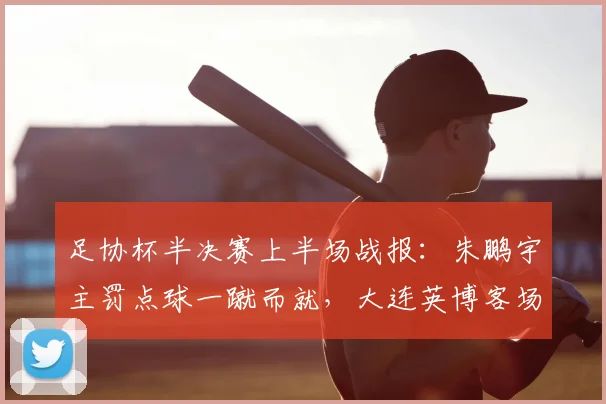 足协杯半决赛上半场战报:朱鹏宇主罚点球一蹴而就,大连英博客场暂时1-0领先杭州临平吴越