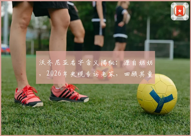 沃齐尼亚名字含义揭秘:源自奶奶,2026年央视专访老家,回顾其童年踢球屡次受伤的艰苦岁月
