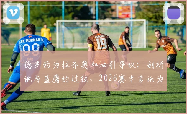 德罗西为拉齐奥加油引争议：剖析他与蓝鹰的过往，2026赛季言论为何让罗马球迷破防