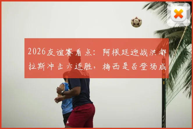 2026友谊赛看点：阿根廷迎战洪都拉斯冲击六连胜，梅西是否登场成最大悬念
