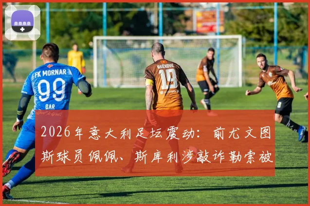 2026年意大利足坛震动:前尤文图斯球员佩佩、斯库利涉敲诈勒索被正式指控,案件详情与最新进展解读