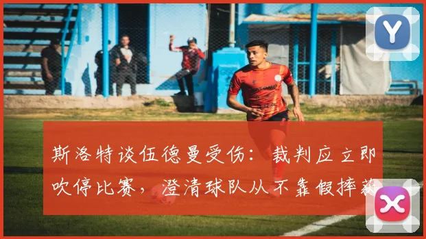 斯洛特谈伍德曼受伤：裁判应立即吹停比赛，澄清球队从不靠假摔获利争议