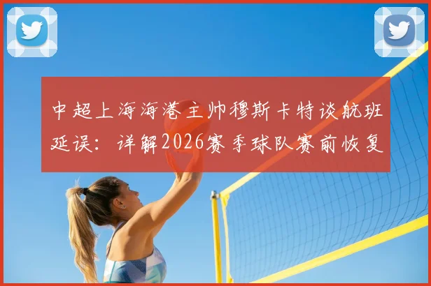 中超上海海港主帅穆斯卡特谈航班延误：详解2026赛季球队赛前恢复与备战调整策略