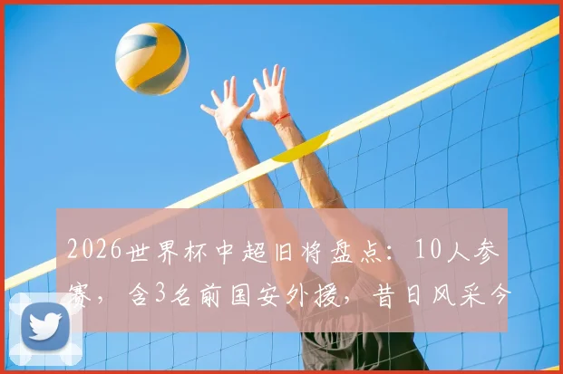 2026世界杯中超旧将盘点:10人参赛,含3名前国安外援,昔日风采今何在?