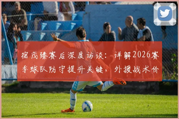 宿茂臻赛后深度访谈:详解2026赛季球队防守提升关键,外援战术价值与球迷支持缺一不可