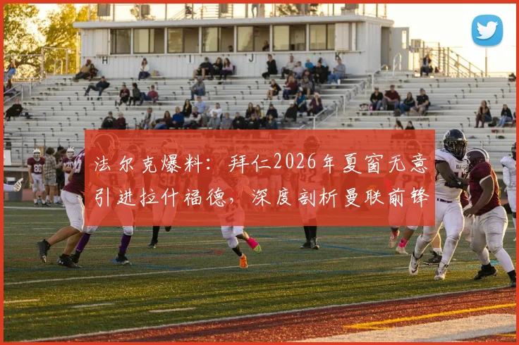 法尔克爆料：拜仁2026年夏窗无意引进拉什福德，深度剖析曼联前锋未来三大潜在下家