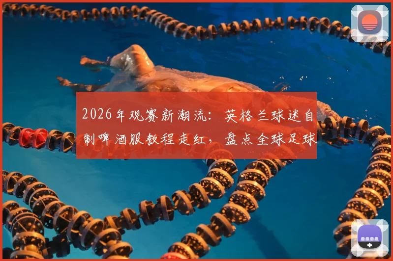 2026年观赛新潮流:英格兰球迷自制啤酒服教程走红,盘点全球足球迷DIY创意装扮与购买指南