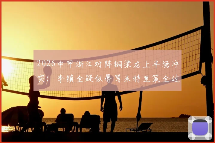 2026中甲浙江对阵铜梁龙上半场冲突：李镇全疑似辱骂米特里策全过程与赛场争议解读