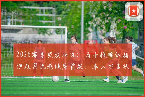 2026赛季突发状况：马卡报确认赫伊森因流感缺席首发，本人坦言状态未达百分百，这对球队意味着什么？