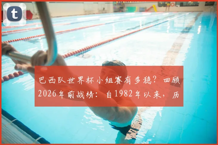 巴西队世界杯小组赛有多稳？回顾2026年前战绩：自1982年以来，历届均头名出线彰显强队底蕴