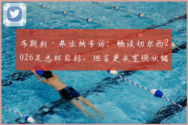 韦斯利·弗法纳专访:畅谈切尔西2026足总杯目标,坦言更衣室现状错综复杂,解析球队赛季前景