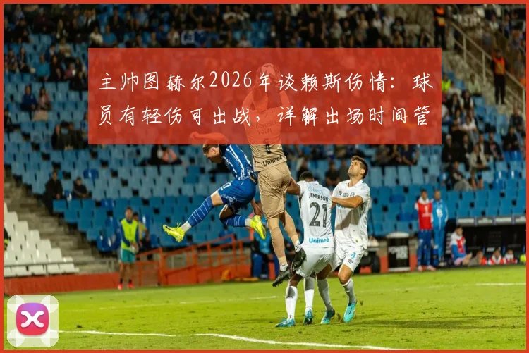 主帅图赫尔2026年谈赖斯伤情：球员有轻伤可出战，详解出场时间管理策略