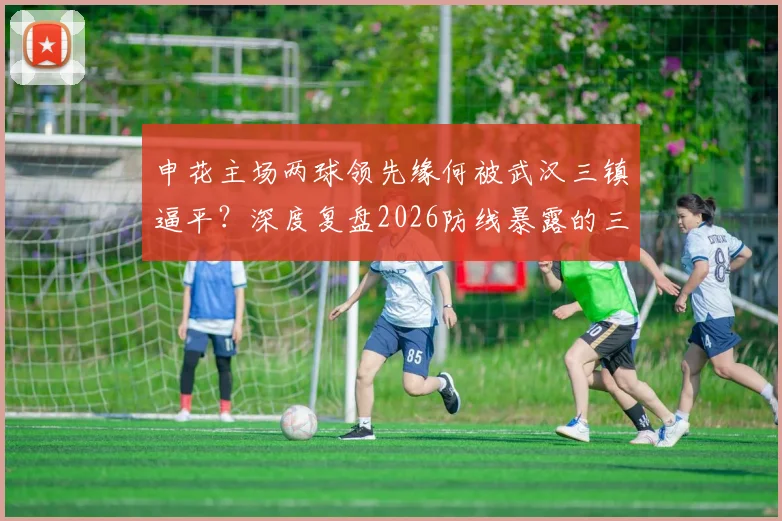 申花主场两球领先缘何被武汉三镇逼平？深度复盘2026防线暴露的三大问题