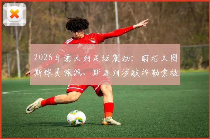 2026年意大利足坛震动：前尤文图斯球员佩佩、斯库利涉敲诈勒索被正式指控，案件详情与最新进展解读