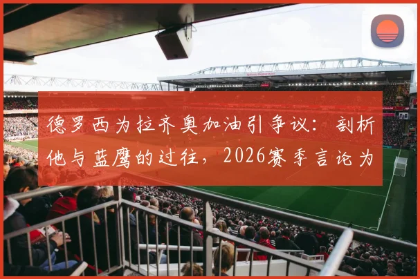 德罗西为拉齐奥加油引争议：剖析他与蓝鹰的过往，2026赛季言论为何让罗马球迷破防