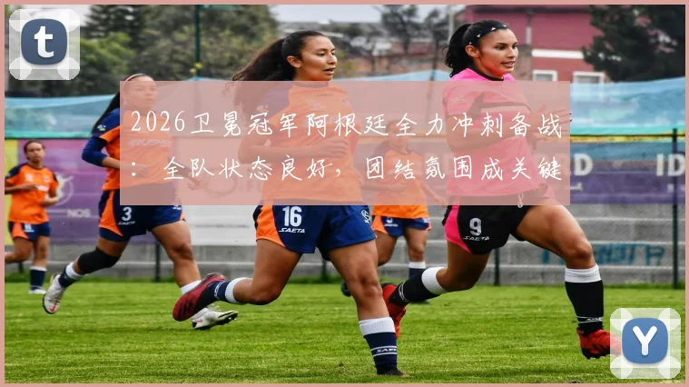 2026卫冕冠军阿根廷全力冲刺备战：全队状态良好，团结氛围成关键保障