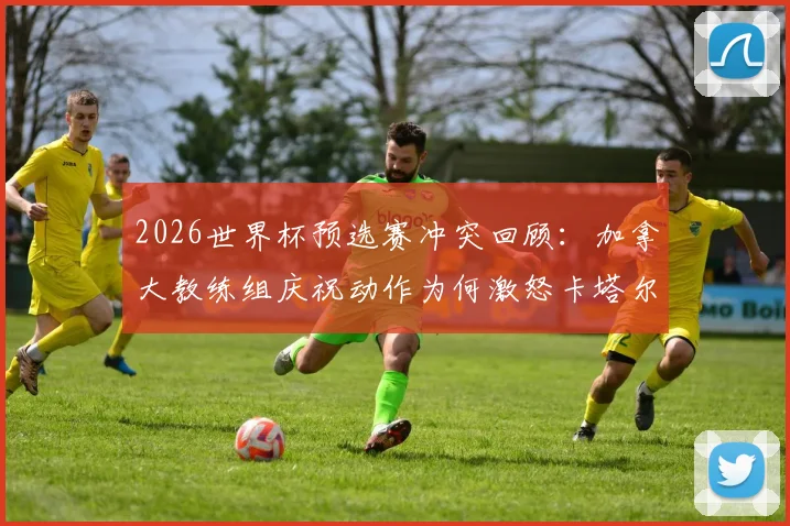 2026世界杯预选赛冲突回顾:加拿大教练组庆祝动作为何激怒卡塔尔主帅?附冲突视频与后续处理结果深度分析