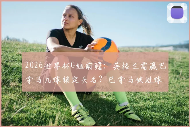 2026世界杯G组前瞻：英格兰需赢巴拿马几球锁定头名？巴拿马破进球荒关键点分析