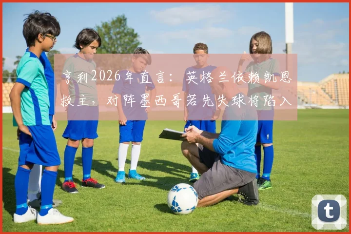 亨利2026年直言：英格兰依赖凯恩救主，对阵墨西哥若先失球将陷入绝境