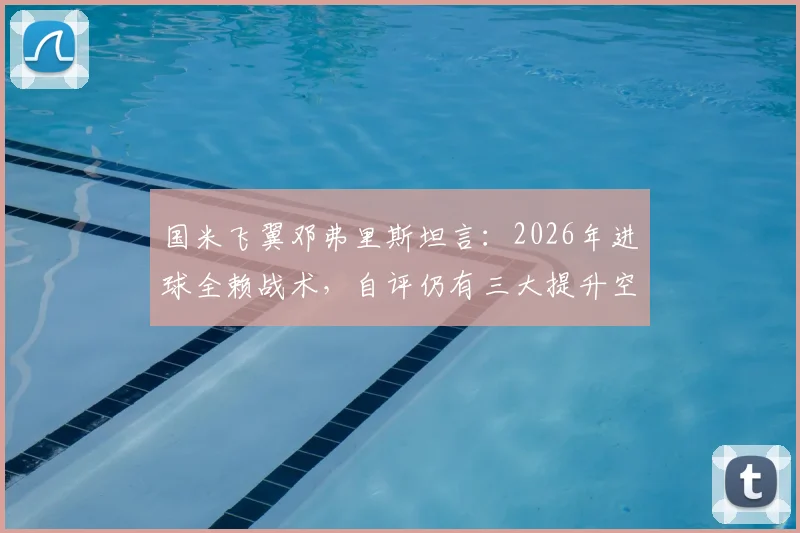国米飞翼邓弗里斯坦言:2026年进球全赖战术,自评仍有三大提升空间
