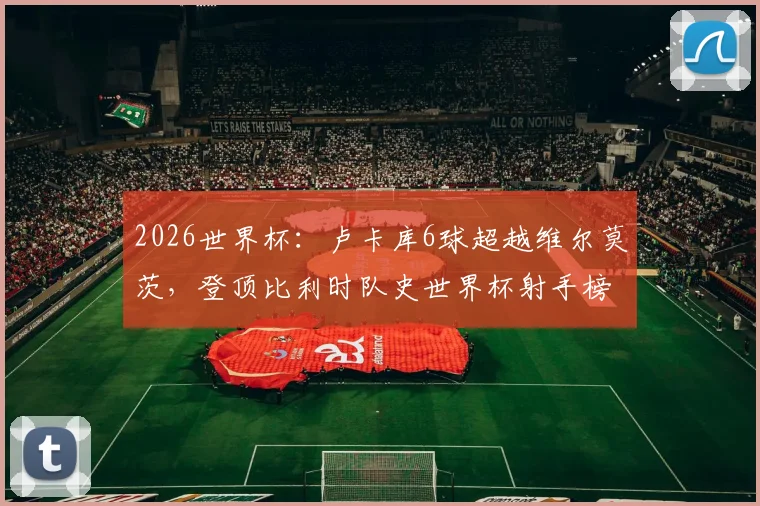 2026世界杯：卢卡库6球超越维尔莫茨，登顶比利时队史世界杯射手榜，附历史射手王数据详情分析
