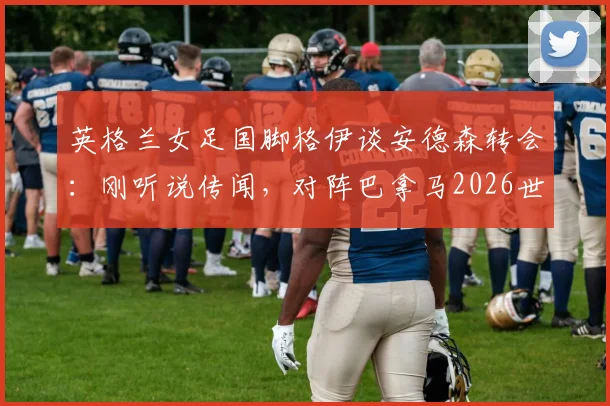 英格兰女足国脚格伊谈安德森转会：刚听说传闻，对阵巴拿马2026世界杯预选赛将全力以赴