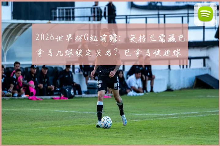 2026世界杯G组前瞻:英格兰需赢巴拿马几球锁定头名?巴拿马破进球荒关键点分析