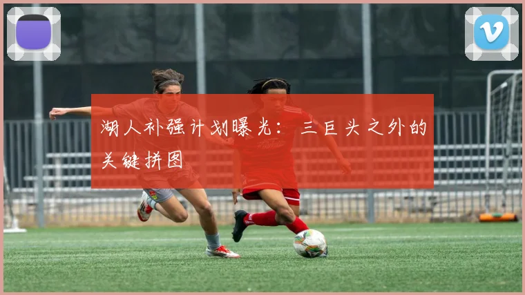 湖人补强计划曝光：三巨头之外的关键拼图