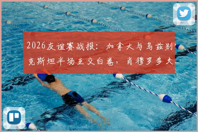 2026友谊赛战报:加拿大与乌兹别克斯坦半场互交白卷,肖穆罗多夫关键机会未把握