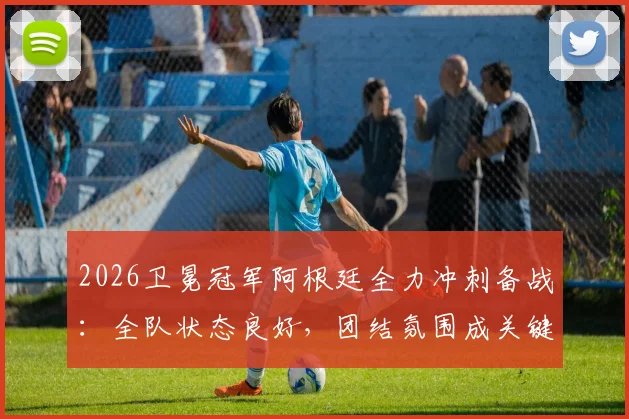 2026卫冕冠军阿根廷全力冲刺备战：全队状态良好，团结氛围成关键保障
