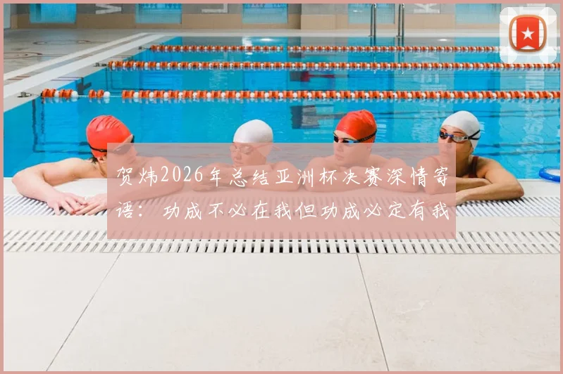 贺炜2026年总结亚洲杯决赛深情寄语：功成不必在我但功成必定有我，中国足球青训这棵大树需要万千小树苗茁壮成长