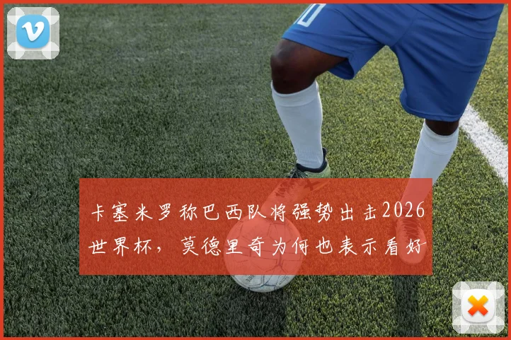 卡塞米罗称巴西队将强势出击2026世界杯，莫德里奇为何也表示看好？球队前景分析