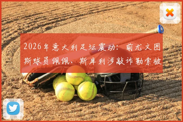 2026年意大利足坛震动：前尤文图斯球员佩佩、斯库利涉敲诈勒索被正式指控，案件详情与最新进展解读