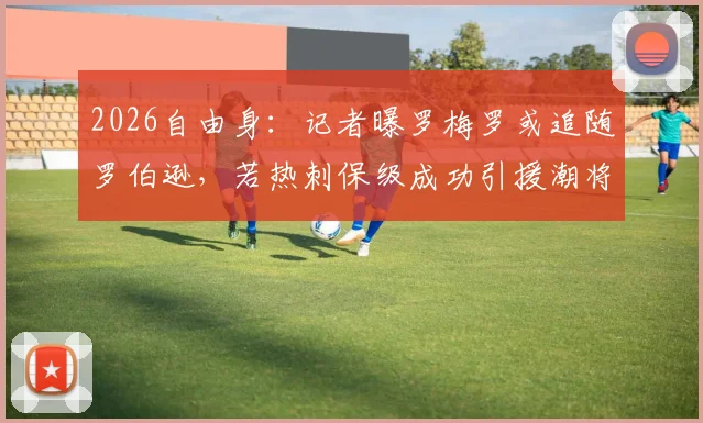 2026自由身：记者曝罗梅罗或追随罗伯逊，若热刺保级成功引援潮将至？