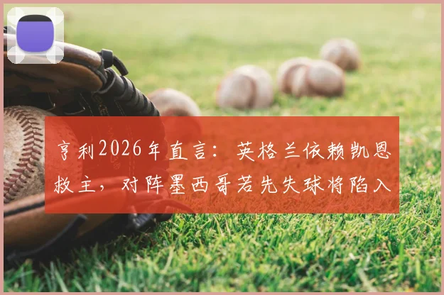 亨利2026年直言：英格兰依赖凯恩救主，对阵墨西哥若先失球将陷入绝境