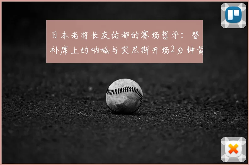 日本老将长友佑都的赛场哲学：替补席上的呐喊与突尼斯开场2分钟黄牌启示，2026世界杯精神价值解析