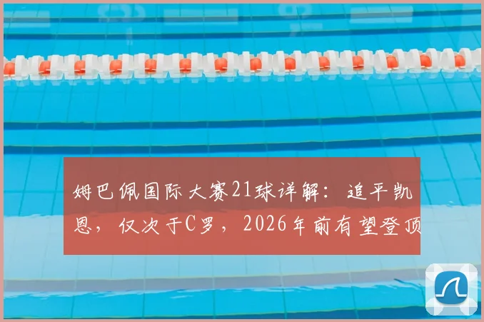 姆巴佩国际大赛21球详解：追平凯恩，仅次于C罗，2026年前有望登顶？附大赛进球分布与纪录分析